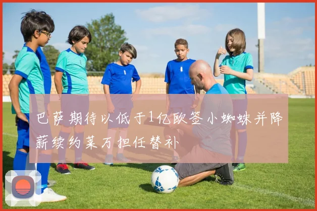 巴萨期待以低于1亿欧签小蜘蛛并降薪续约莱万担任替补