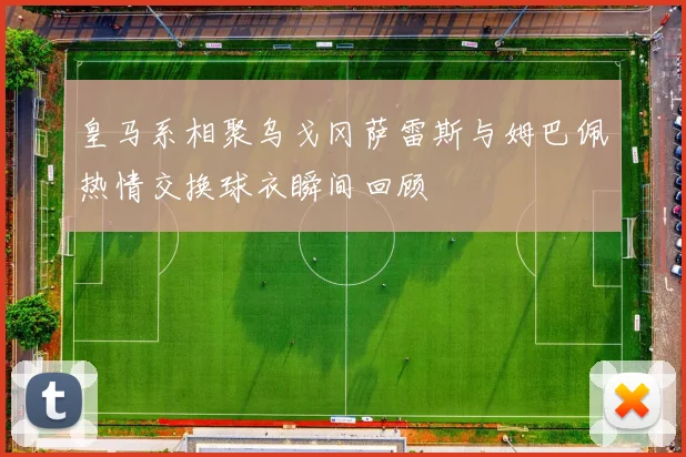 皇马系相聚乌戈冈萨雷斯与姆巴佩热情交换球衣瞬间回顾