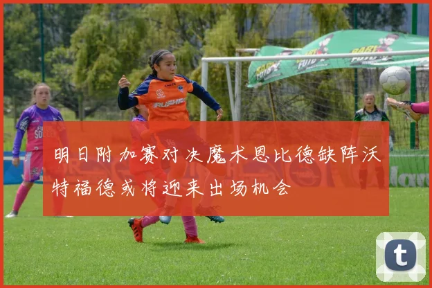 明日附加赛对决魔术恩比德缺阵沃特福德或将迎来出场机会