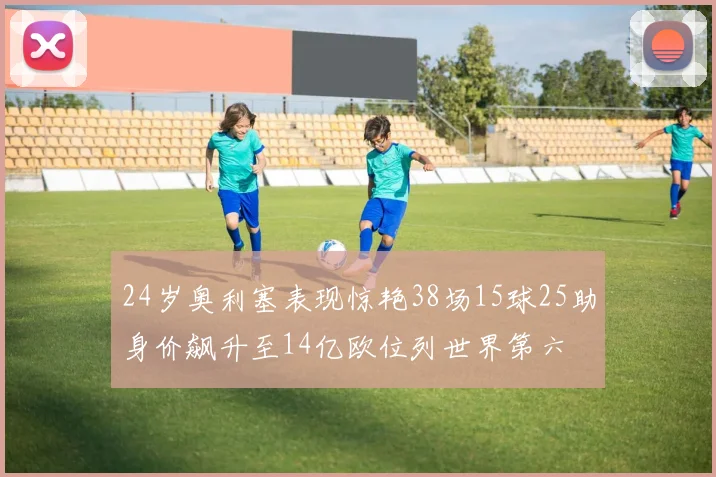 24岁奥利塞表现惊艳38场15球25助身价飙升至14亿欧位列世界第六