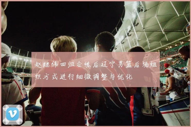 赵继伟回归合练后辽宁男篮后场组织方式进行细微调整与优化