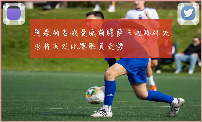 阿森纳客战曼城前瞻萨卡边路对决或将决定比赛胜负走势