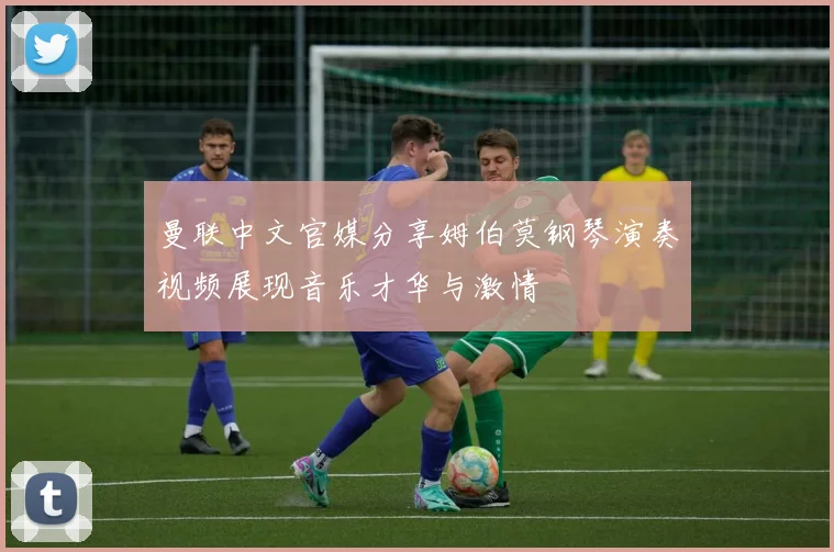 曼联中文官媒分享姆伯莫钢琴演奏视频展现音乐才华与激情