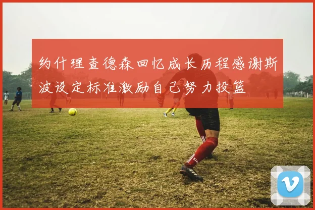约什理查德森回忆成长历程感谢斯波设定标准激励自己努力投篮