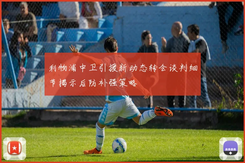 利物浦中卫引援新动态转会谈判细节揭示后防补强策略